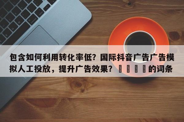 包含如何利用转化率低？国际抖音广告广告模拟人工投放，提升广告效果？💡的词条