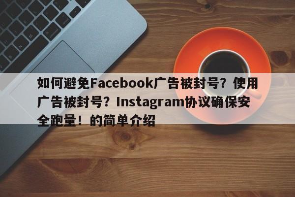 如何避免Facebook广告被封号？使用广告被封号？Instagram协议确保安全跑量！的简单介绍