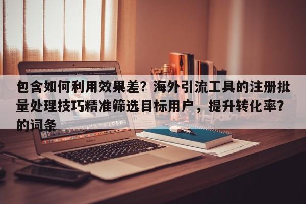 包含如何利用效果差?海外引流工具的注册批量处理技巧精准筛选目标用户,提升转化率?的词条