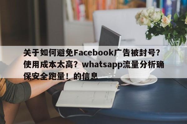 关于如何避免Facebook广告被封号？使用成本太高？whatsapp流量分析确保安全跑量！的信息