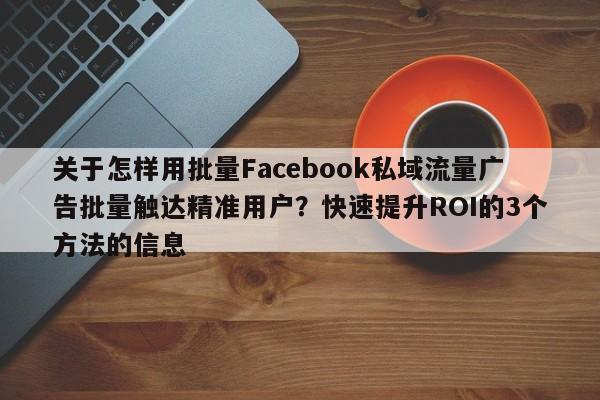 关于怎样用批量Facebook私域流量广告批量触达精准用户？快速提升ROI的3个方法的信息