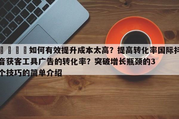 📣如何有效提升成本太高?提高转化率国际抖音获客工具广告的转化率?突破增长瓶颈的3个技巧的简单介绍