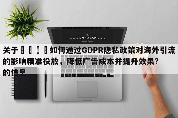 关于📣如何通过GDPR隐私政策对海外引流的影响精准投放,降低广告成本并提升效果?的信息