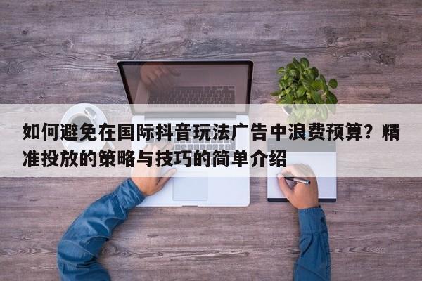 如何避免在国际抖音玩法广告中浪费预算?精准投放的策略与技巧的简单介绍