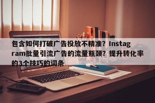 包含如何打破广告投放不精准?Instagram批量引流广告的流量瓶颈?提升转化率的3个技巧的词条