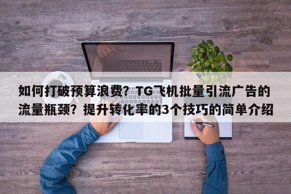 如何打破预算浪费?TG飞机批量引流广告的流量瓶颈?提升转化率的3个技巧的简单介绍
