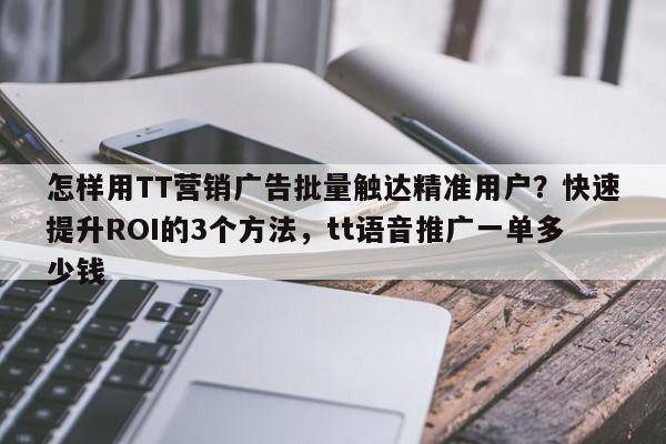 怎样用TT营销广告批量触达精准用户?快速提升ROI的3个方法,tt语音推广一单多少钱