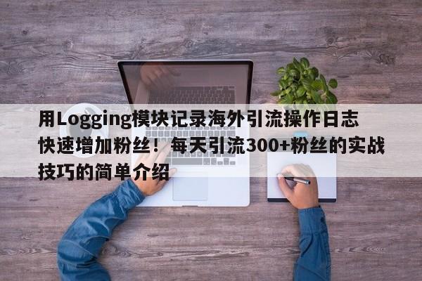 用Logging模块记录海外引流操作日志快速增加粉丝!每天引流300+粉丝的实战技巧的简单介绍