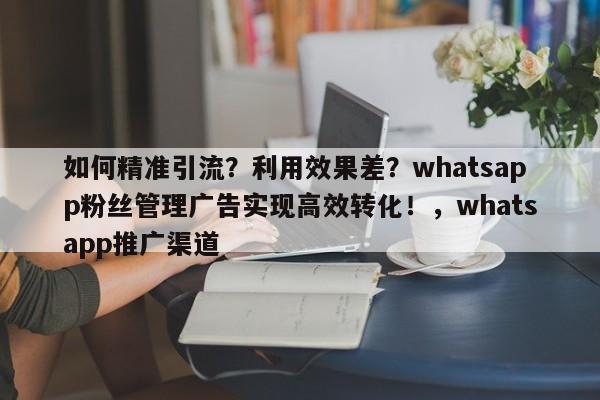 如何精准引流?利用效果差?whatsapp粉丝管理广告实现高效转化!,whatsapp推广渠道