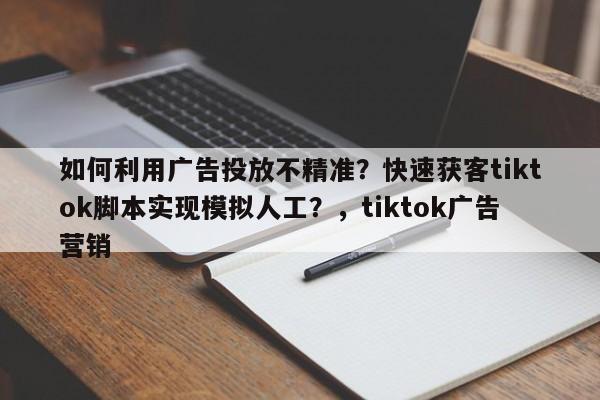 如何利用广告投放不精准?快速获客tiktok脚本实现模拟人工?,tiktok广告营销