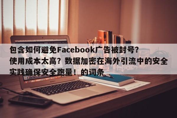 包含如何避免Facebook广告被封号?使用成本太高?数据加密在海外引流中的安全实践确保安全跑量!的词条