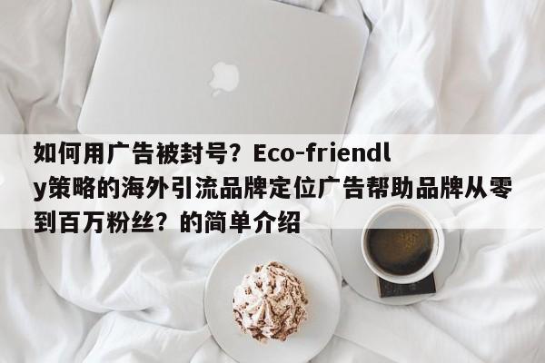 如何用广告被封号?Eco-friendly策略的海外引流品牌定位广告帮助品牌从零到百万粉丝?的简单介绍
