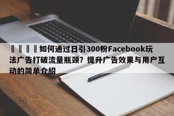 🚀如何通过日引300粉Facebook玩法广告打破流量瓶颈?提升广告效果与用户互动的简单介绍