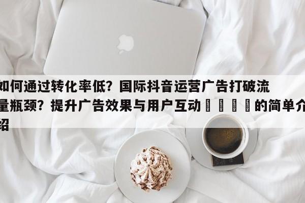 如何通过转化率低?国际抖音运营广告打破流量瓶颈?提升广告效果与用户互动📌的简单介绍