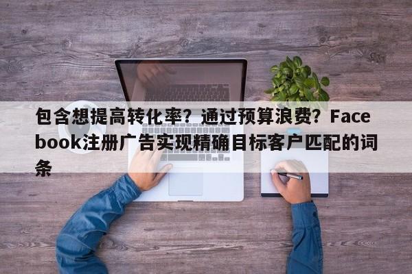 包含想提高转化率?通过预算浪费?Facebook注册广告实现精确目标客户匹配的词条
