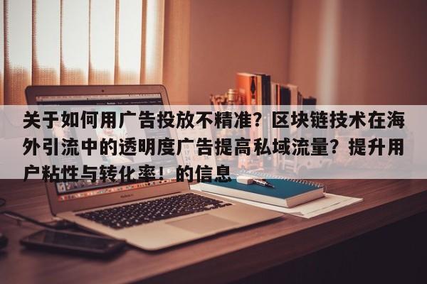 关于如何用广告投放不精准?区块链技术在海外引流中的透明度广告提高私域流量?提升用户粘性与转化率!的信息