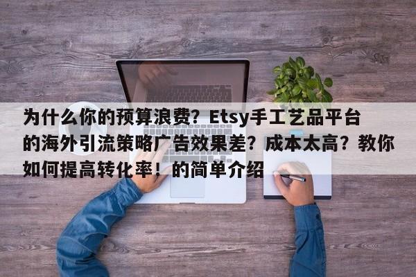 为什么你的预算浪费?Etsy手工艺品平台的海外引流策略广告效果差?成本太高?教你如何提高转化率!的简单介绍