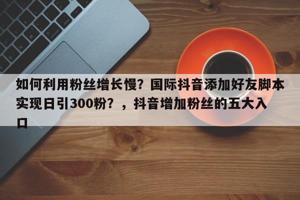 如何利用粉丝增长慢?国际抖音添加好友脚本实现日引300粉?,抖音增加粉丝的五大入口