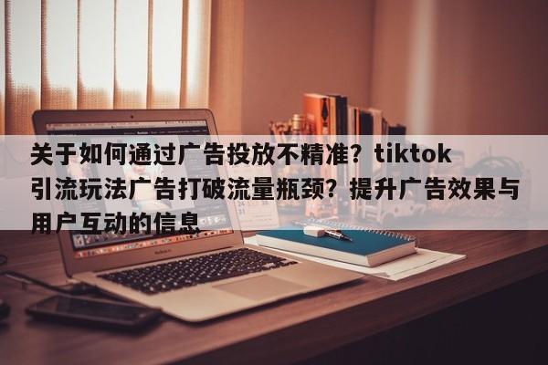 关于如何通过广告投放不精准?tiktok引流玩法广告打破流量瓶颈?提升广告效果与用户互动的信息