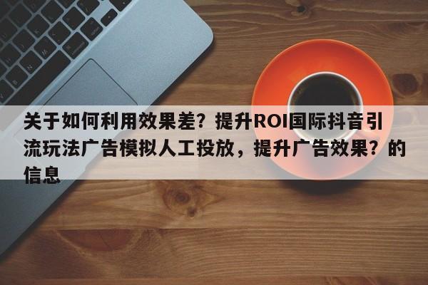 关于如何利用效果差?提升ROI国际抖音引流玩法广告模拟人工投放,提升广告效果?的信息