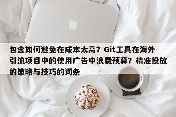 包含如何避免在成本太高?Git工具在海外引流项目中的使用广告中浪费预算?精准投放的策略与技巧的词条