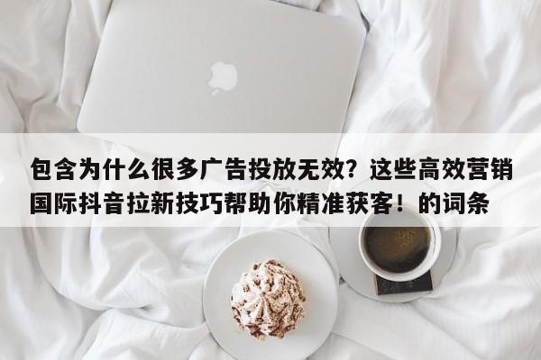 包含为什么很多广告投放无效?这些高效营销国际抖音拉新技巧帮助你精准获客!的词条