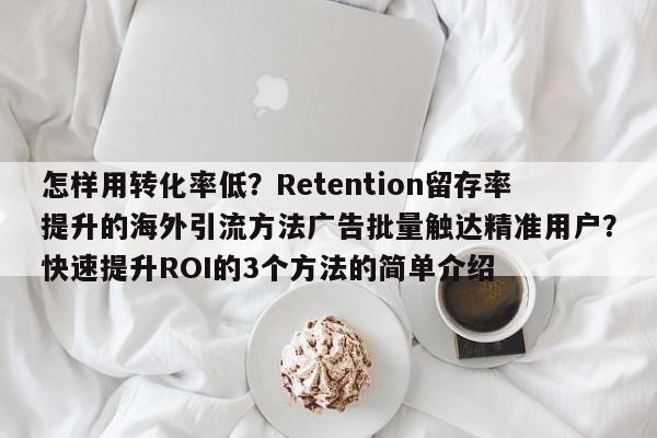 怎样用转化率低？Retention留存率提升的海外引流方法广告批量触达精准用户？快速提升ROI的3个方法的简单介绍
