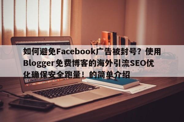 如何避免Facebook广告被封号？使用Blogger免费博客的海外引流SEO优化确保安全跑量！的简单介绍