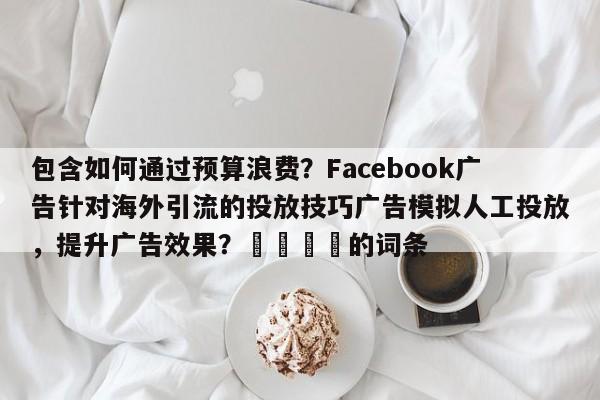 包含如何通过预算浪费?Facebook广告针对海外引流的投放技巧广告模拟人工投放,提升广告效果?📌的词条