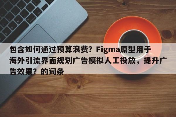 包含如何通过预算浪费?Figma原型用于海外引流界面规划广告模拟人工投放,提升广告效果?的词条
