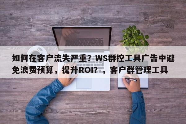 如何在客户流失严重?WS群控工具广告中避免浪费预算,提升ROI?,客户群管理工具