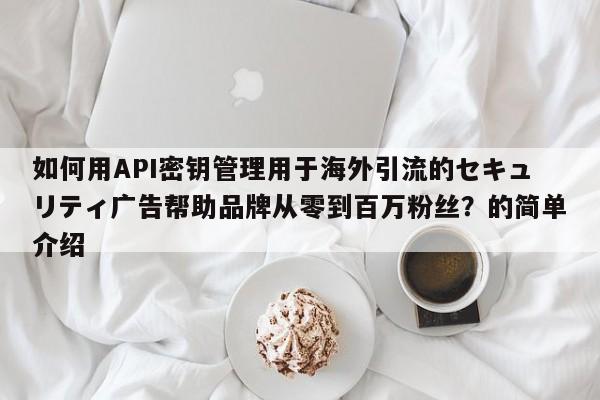 如何用API密钥管理用于海外引流的セキュリティ广告帮助品牌从零到百万粉丝?的简单介绍