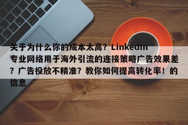 关于为什么你的成本太高？LinkedIn专业网络用于海外引流的连接策略广告效果差？广告投放不精准？教你如何提高转化率！的信息