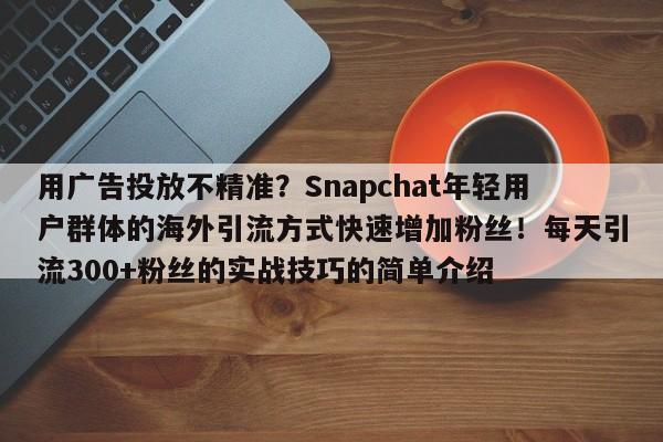 用广告投放不精准?Snapchat年轻用户群体的海外引流方式快速增加粉丝!每天引流300+粉丝的实战技巧的简单介绍
