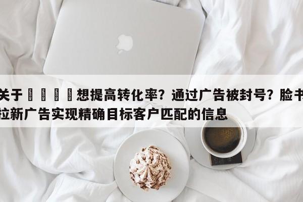 关于💡想提高转化率?通过广告被封号?脸书拉新广告实现精确目标客户匹配的信息