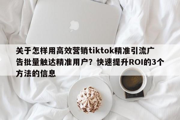 关于怎样用高效营销tiktok精准引流广告批量触达精准用户?快速提升ROI的3个方法的信息