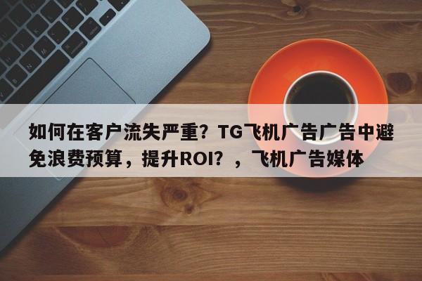 如何在客户流失严重?TG飞机广告广告中避免浪费预算,提升ROI?,飞机广告媒体