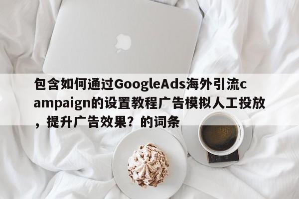 包含如何通过GoogleAds海外引流campaign的设置教程广告模拟人工投放，提升广告效果？的词条