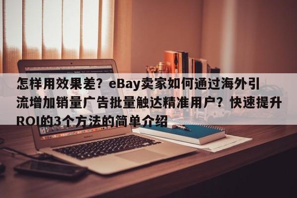 怎样用效果差?eBay卖家如何通过海外引流增加销量广告批量触达精准用户?快速提升ROI的3个方法的简单介绍