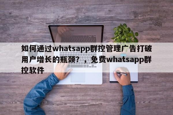 如何通过whatsapp群控管理广告打破用户增长的瓶颈?,免费whatsapp群控软件