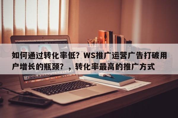 如何通过转化率低?WS推广运营广告打破用户增长的瓶颈?,转化率最高的推广方式