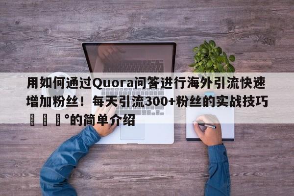 用如何通过Quora问答进行海外引流快速增加粉丝!每天引流300+粉丝的实战技巧💰的简单介绍