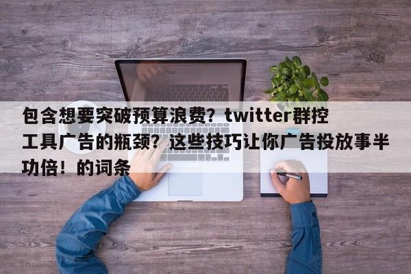 包含想要突破预算浪费？twitter群控工具广告的瓶颈？这些技巧让你广告投放事半功倍！的词条
