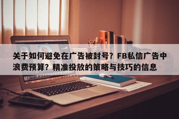 关于如何避免在广告被封号？FB私信广告中浪费预算？精准投放的策略与技巧的信息
