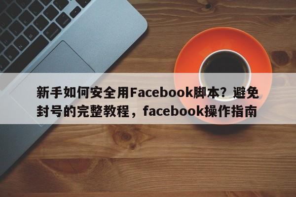 新手如何安全用Facebook脚本?避免封号的完整教程,facebook操作指南
