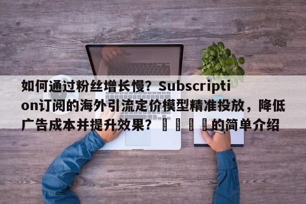 如何通过粉丝增长慢？Subscription订阅的海外引流定价模型精准投放，降低广告成本并提升效果？📣的简单介绍