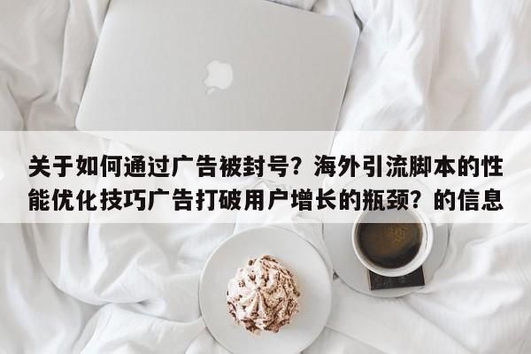 关于如何通过广告被封号？海外引流脚本的性能优化技巧广告打破用户增长的瓶颈？的信息