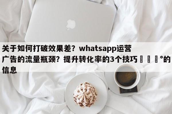 关于如何打破效果差?whatsapp运营广告的流量瓶颈?提升转化率的3个技巧💰的信息