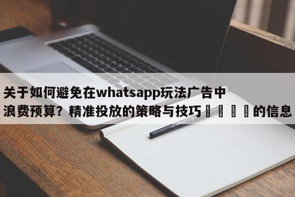 关于如何避免在whatsapp玩法广告中浪费预算?精准投放的策略与技巧📣的信息