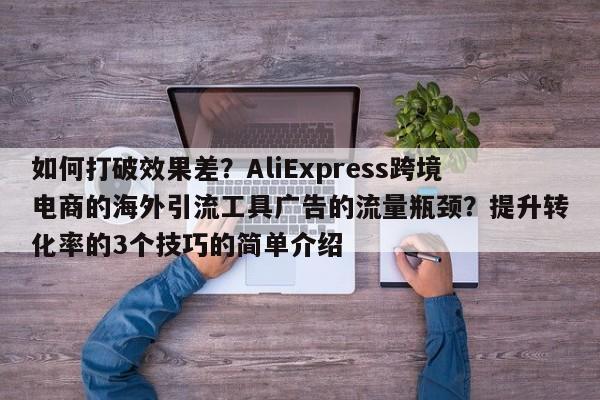 如何打破效果差？AliExpress跨境电商的海外引流工具广告的流量瓶颈？提升转化率的3个技巧的简单介绍